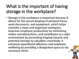 What is the important of having
storage in the workplace?
• Storage in the workplace is important because it
allows for the secure keeping of personal items,
work documents, and equipment, which helps
maintain a clean and organized workspace,
improves employee productivity by minimizing
clutter and distractions, and contributes to a safer
environment by preventing tripping hazards and
potential damage to valuables; essentially, it
enhances operational efficiency and employee
wellbeing by providing a designated space to store
necessary items.
 