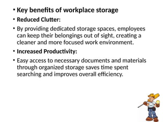 • Key benefits of workplace storage
• Reduced Clutter:
• By providing dedicated storage spaces, employees
can keep their belongings out of sight, creating a
cleaner and more focused work environment.
• Increased Productivity:
• Easy access to necessary documents and materials
through organized storage saves time spent
searching and improves overall efficiency.
 