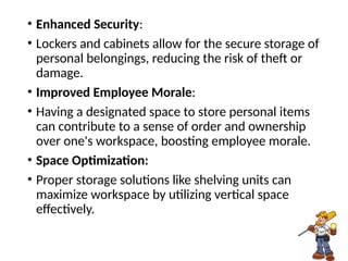 • Enhanced Security:
• Lockers and cabinets allow for the secure storage of
personal belongings, reducing the risk of theft or
damage.
• Improved Employee Morale:
• Having a designated space to store personal items
can contribute to a sense of order and ownership
over one's workspace, boosting employee morale.
• Space Optimization:
• Proper storage solutions like shelving units can
maximize workspace by utilizing vertical space
effectively.
 