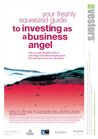 your freshly
squeezed guide
to investingas
abusiness
angel
How to invest £20,000 to £2m in
early stage companies (including some
Do’s and Don'ts from the 'old hands')
Envestors runs a private investor club for ‘Business Angels’ looking to invest £20,000 to £2m, either
individually or as part of a syndicate, in early stage, high-growth potential businesses, through the Enterprise
Investment Scheme (EIS).
All information and advice provided within this guide is intended for guidance purposes only. Its is of a general nature and
Envestors LLP does not represent or warrant that the content is accurate, complete or current. It is ecommended that any
user seeks professional, independent advice on any issue before taking action. Envestors LLP cannot accept responsibility
for loss arising from any action taken as a result of information supplied in the guide, including errors and omissions.
timelimeTM
publications 2009
property of Envestors LLP
sponsored by:
matchingentrepreneurswithinvestors
EnvestorsLLPisauthorisedandregulatedbytheFinancialServicesAuthority
LondonOffice,1LancasterPlace,LondonWC2E7EDt:+44(0)2072400202e:info@envestors.co.ukw:www.envestors.co.uk
DubaiOffice,POBox74327,Dubai,UAEt:+971(0)43116618e:info@envestors.aew:www.envestors.ae
CD6433_BUSINESS ANGEL_guide_24PP 4/11/08 12:43 Page 1
 