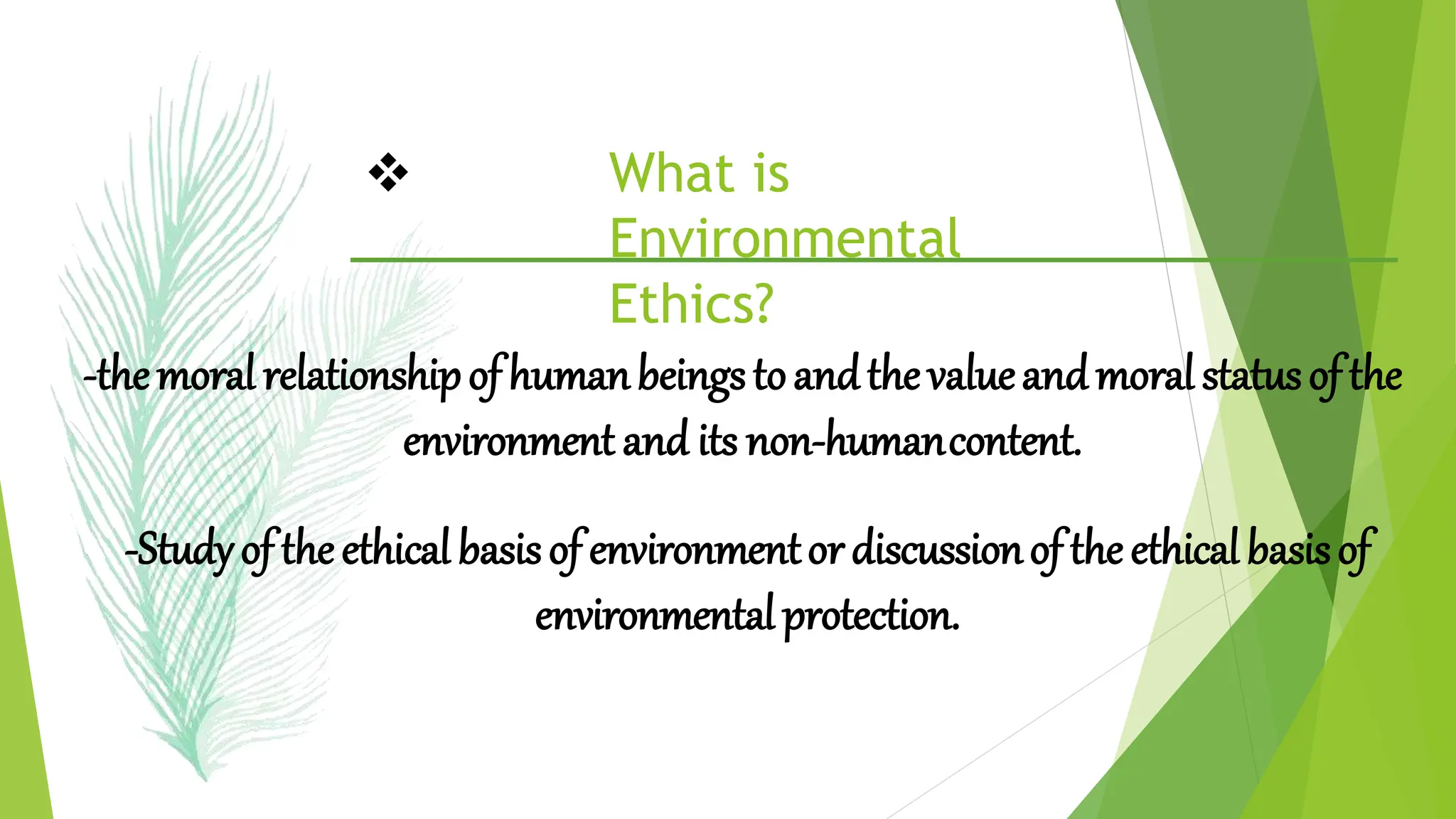  What is
Environmental
Ethics?
-themoralrelationshipofhumanbeingstoandthevalueandmoralstatusofthe
environment and its non-humancontent.
-Studyof theethicalbasisof environmentordiscussionoftheethicalbasisof
environmentalprotection.
 