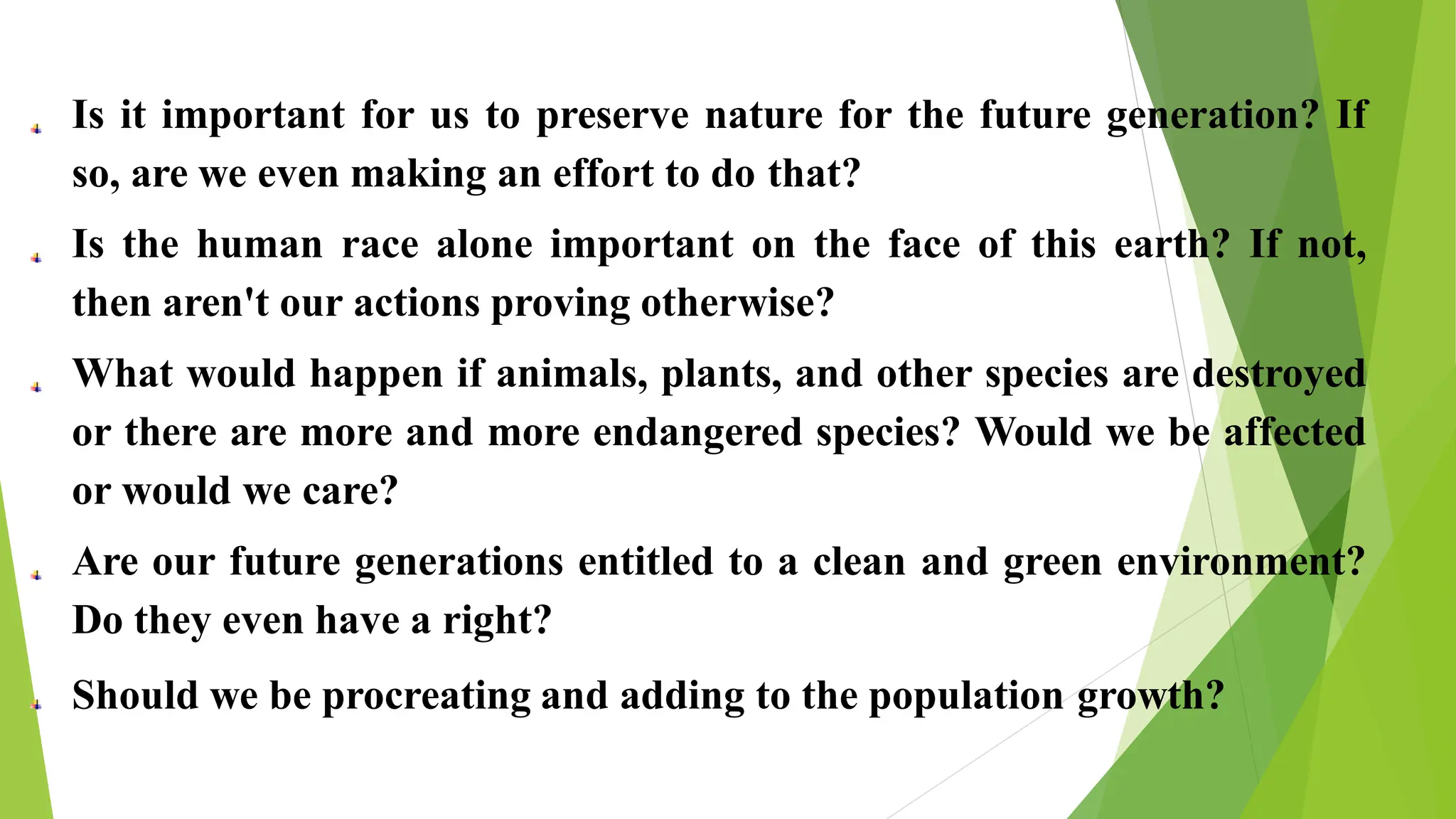 Is it important for us to preserve nature for the future generation? If
so, are we even making an effort to do that?
Is the human race alone important on the face of this earth? If not,
then aren't our actions proving otherwise?
What would happen if animals, plants, and other species are destroyed
or there are more and more endangered species? Would we be affected
or would we care?
Are our future generations entitled to a clean and green environment?
Do they even have a right?
Should we be procreating and adding to the population growth?
 