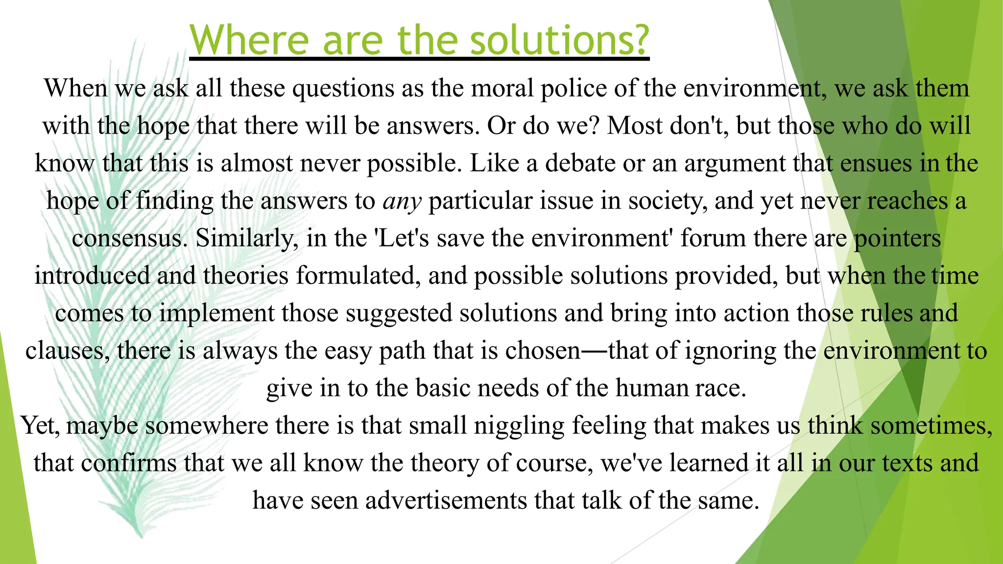 Where are the solutions?
When we ask all these questions as the moral police of the environment, we ask them
with the hope that there will be answers. Or do we? Most don't, but those who do will
know that this is almost never possible. Like a debate or an argument that ensues in the
hope of finding the answers to any particular issue in society, and yet never reaches a
consensus. Similarly, in the 'Let's save the environment' forum there are pointers
introduced and theories formulated, and possible solutions provided, but when the time
comes to implement those suggested solutions and bring into action those rules and
clauses, there is always the easy path that is chosen―that of ignoring the environment to
give in to the basic needs of the human race.
Yet, maybe somewhere there is that small niggling feeling that makes us think sometimes,
that confirms that we all know the theory of course, we've learned it all in our texts and
have seen advertisements that talk of the same.
 