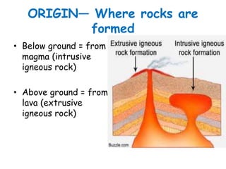 ORIGIN— Where rocks are
formed
• Below ground = from
magma (intrusive
igneous rock)
• Above ground = from
lava (extrusive
igneous rock)
 