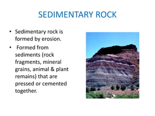 SEDIMENTARY ROCK
• Sedimentary rock is
formed by erosion.
• Formed from
sediments (rock
fragments, mineral
grains, animal & plant
remains) that are
pressed or cemented
together.
 