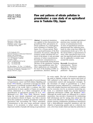 Environ Geol (2005) 48: 908–919
DOI 10.1007/s00254-005-0029-8                 ORIGINAL ARTICLE




Adrian H. Gallardo
Walter Reyes-Borja
                                             Flow and patterns of nitrate pollution in
Norio Tase                                   groundwater: a case study of an agricultural
                                             area in Tsukuba City, Japan




Received: 15 May 2005
                                             Abstract A numerical simulation         crops and the associated agricultural
Accepted: 17 June 2005                       was applied to ﬁrst characterize the    practices may translate into de-
Published online: 2 August 2005              groundwater ﬂow and patterns of         creases of contamination levels.
Ó Springer-Verlag 2005                       nitrate pollution of a small-agricul-   A series of hypothetical scenarios
                                             tural catchment in Tsukuba City,        demonstrated that replacing grass-
                                             Japan, for a 10-year period. There      lands by other crops may reduce the
                                             was a good performance of the ﬂow       contamination levels up to 12%. As
A. H. Gallardo (&)                           simulation. In contrast, although the   the chosen ﬁeld is a representative of
National Institute of Advanced Industrial
Science and Technology,                      transport model calculated the evo-     many other agricultural areas in Ja-
Geological Survey of Japan,                  lution of the plume, it only provided   pan, the approach and results should
1-1-1, #7 Higashi, Tsukuba                   estimates of solute concentrations.     also be applicable to similar cases
305-8567, Japan                              Groundwater contamination in-           around the country.
E-mail: ad.gallardo@aist.go.jp               creased exponentially during the ﬁrst
Tel.: +81-29-8613240
Fax: +81-29-8613240                          594 days of the simulation, reaching    Keywords Groundwater
                                             then a near-equilibrium state. Fer-     contamination Æ Nitrate Æ
W. Reyes-Borja Æ N. Tase Æ A. Gallardo
School of Life and Environmental Sciences,
                                             tilizer applications are responsible    Agriculture Æ Fertilizers Æ
University of Tsukuba, Tennodai 1-1-1,       for most of the leaching of NO) to
                                                                              3      Tsukuba City Æ Ibaraki
Ibaraki 305-8572, Japan                      groundwater, therefore, shifting of     prefecture Æ Japan



Introduction                                                    for water supply. The lack of information emphasizes
                                                                the need to urgently evaluate the sources and extent of
Nitrate contamination is responsible of several diseases        NO) pollution in the region in order to develop the
                                                                    3
as hypertension, cancer and birth defects (Spalding and         correspondent control and management strategies. As
Exner 1993) thereby, a maximum of 45 mg/l for drink-            the movement of solutes in groundwater is a three-
ing purposes is worldwide accepted (WED 2001). As in            dimensional process inﬂuenced by a multitude of vari-
other parts of the world, there is evidence that NO)     3      ables with complex functions and interactions, it seldom
concentrations in many aquifers of Japan are assuming           can be overcome even by an extensive monitoring net-
serious dimensions as a direct consequence of the               work, so a simulation model may provide important
intensiﬁcation of agricultural activities (Ii et al. 1997;      additional information (Uﬃnk and Romkens 2001).
                                                                                                          ¨
Mohamed et al. 2003; Tase 2004). However, despite               Although the model results are inﬂuenced by a relative
being the most densely populated and economically               uncertainty, they provide a framework for synthesizing
most productive district of Japan, very little is known         ﬁeld information and for testing ideas about how the
about the conditions in shallow groundwater within the          system works (Woessner and Anderson 1994). Thus, the
agricultural belt surrounding the Tokyo metropolis.             present research complements geochemical information
Contamination in this area causes particular concern            with a ﬁnite-diﬀerence numerical simulation with the
because of its proximity to urban centers, and the              objective of generating quickly and at a relatively low
important number of people still relying on groundwater         cost, a ﬁrst base model, which can help the authorities in
 