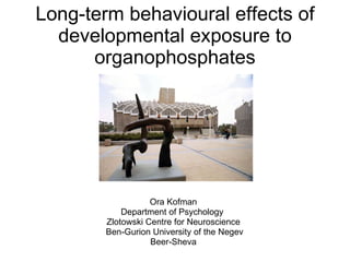 Long-term behavioural effects of
  developmental exposure to
      organophosphates




                   Ora Kofman
            Department of Psychology
        Zlotowski Centre for Neuroscience
        Ben-Gurion University of the Negev
                   Beer-Sheva
 