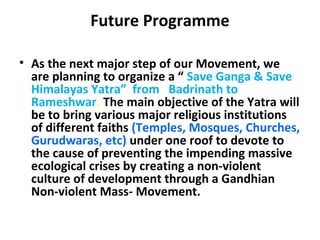 Future Programme 
• As the next major step of our Movement, we 
are planning to organize a “ Save Ganga & Save 
Himalayas Yatra” from Badrinath to 
Rameshwar. The main objective of the Yatra will 
be to bring various major religious institutions 
of different faiths (Temples, Mosques, Churches, 
Gurudwaras, etc) under one roof to devote to 
the cause of preventing the impending massive 
ecological crises by creating a non-violent 
culture of development through a Gandhian 
Non-violent Mass- Movement. 
 