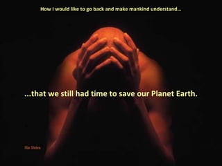 How I would like to go back and make mankind understand… 
...that we still had time to save our Planet Earth. 
 