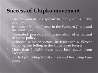 Success of Chipko movement 
 The movement has spread to many states in the 
country. 
 It stopped felling of trees in the Western Ghats and 
the Vindhyas. 
 Generated pressure for formulation of a natural 
resource policy. 
 Achieved a major victory in 1980 with a 15-year 
ban on green felling in the Himalayan forests 
 More than 1,00,000 trees have been saved from 
excavation. 
 Started protecting forest slopes and Restoring bare 
ones. 
 