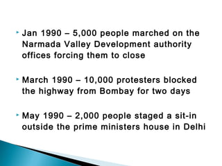  Jan 1990 – 5,000 people marched on the 
Narmada Valley Development authority 
offices forcing them to close 
 March 1990 – 10,000 protesters blocked 
the highway from Bombay for two days 
 May 1990 – 2,000 people staged a sit-in 
outside the prime ministers house in Delhi 
 