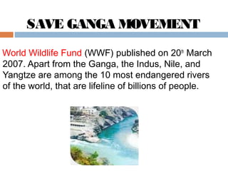 SAVE GANGA MOVEMENT 
World Wildlife Fund (WWF) published on 20th March 
2007. Apart from the Ganga, the Indus, Nile, and 
Yangtze are among the 10 most endangered rivers 
of the world, that are lifeline of billions of people. 
 