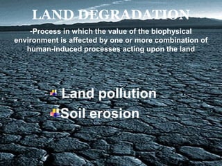 LAND DEGRADATION
Land pollution
Soil erosion
-Process in which the value of the biophysical
environment is affected by one or more combination of
human-induced processes acting upon the land
 