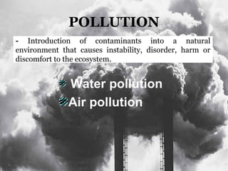 POLLUTION
Water pollution
Air pollution
- Introduction of contaminants into a natural
environment that causes instability, disorder, harm or
discomfort to the ecosystem.
 