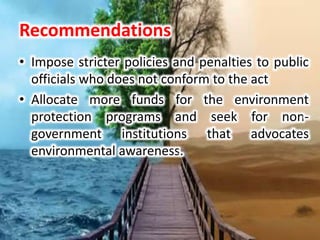 Recommendations
• Impose stricter policies and penalties to public
officials who does not conform to the act
• Allocate more funds for the environment
protection programs and seek for non-
government institutions that advocates
environmental awareness.
 