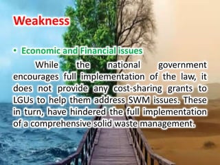 Weakness
• Economic and Financial issues
While the national government
encourages full implementation of the law, it
does not provide any cost-sharing grants to
LGUs to help them address SWM issues. These
in turn, have hindered the full implementation
of a comprehensive solid waste management.
 