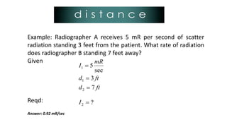 Example: Radiographer A receives 5 mR per second of scatter
radiation standing 3 feet from the patient. What rate of radiation
does radiographer B standing 7 feet away?
Given
Reqd:
Answer: 0.92 mR/sec
ftd
ftd
mR
I
7
3
sec
5
2
1
1



?2 I
 
