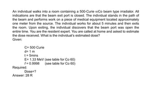 An individual walks into a room containing a 500-Curie 60Co beam type irradiator. All
indications are that the beam exit port is closed. The individual stands in the path of
the beam and performs work on a piece of medical equipment located approximately
one meter from the source. The individual works for about 5 minutes and then exits
the room. Upon exiting, the individual discovers that the beam port was open the
entire time. You are the resident expert. You are called at home and asked to estimate
the dose received. What is the individual’s estimated dose?
Given:
C= 500 Curie
d= 1 m
t = 5mins
E= 1.33 MeV (see table for Co 60)
f = 0.9998 (see table for Co 60)
Required:
Dose=?
Answer: 28 R
 