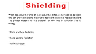 When reducing the time or increasing the distance may not be possible,
one can choose shielding material to reduce the external radiation hazard.
The proper material to use depends on the type of radiation and its
energy.
*Alpha and Beta Radiation
*X and Gamma Radiation
*Half Value Layer
 