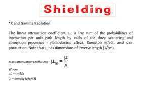 *X and Gamma Radiation
The linear attenuation coefficient, μ, is the sum of the probabilities of
interaction per unit path length by each of the three scattering and
absorption processes - photoelectric effect, Compton effect, and pair
production. Note that μ has dimensions of inverse length (1/cm).
Mass attenuation coefficient : μm =
μ
𝜌
Where
μm = cm2/g
𝜌 = density (g/cm3)
 