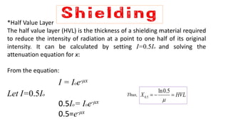 *Half Value Layer
The half value layer (HVL) is the thickness of a shielding material required
to reduce the intensity of radiation at a point to one half of its original
intensity. It can be calculated by setting I=0.5Io and solving the
attenuation equation for x:
From the equation:
I = Ioe-μx
Let I=0.5Io Thus,
0.5Io= Ioe-μx
0.5=e-μx
HVLX 

5.0ln
5.0
 