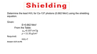 Determine the lead HVL for Cs-137 photons (0.662 MeV) using the shielding
equation.
Given:
E=0.662 MeV
From the Table:
μm=0.107 cm2/g
𝜌 = 11.35 g/cm3
Required:
HVL=?
Answer: 0.57 cm Pb
 