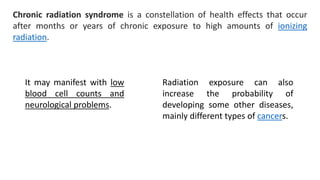 Chronic radiation syndrome is a constellation of health effects that occur
after months or years of chronic exposure to high amounts of ionizing
radiation.
It may manifest with low
blood cell counts and
neurological problems.
Radiation exposure can also
increase the probability of
developing some other diseases,
mainly different types of cancers.
 