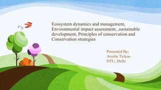Ecosystem dynamics and management,
Environmental impact assessment, ,sustainable
development, Principles of conservation and
Conservation strategies
Presented By;
Arushe Tickoo
DTU, Delhi
 