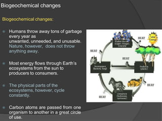 Biogeochemical changes
Biogeochemical changes:
⦿ Humans throw away tons of garbage
every year as
unwanted, unneeded, and unusable.
Nature, however, does not throw
anything away.
⦿ Most energy flows through Earth’s
ecosystems from the sun to
producers to consumers.
⦿ The physical parts of the
ecosystems, however, cycle
constantly.
⦿ Carbon atoms are passed from one
organism to another in a great circle
of use.
 