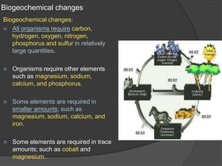 Biogeochemical changes
Biogeochemical changes:
⦿ All organisms require carbon,
hydrogen, oxygen, nitrogen,
phosphorus and sulfur in relatively
large quantities.
⦿ Organisms require other elements
such as magnesium, sodium,
calcium, and phosphorus.
⦿ Some elements are required in
smaller amounts; such as
magnesium, sodium, calcium, and
iron.
⦿ Some elements are required in trace
amounts; such as cobalt and
magnesium.
 