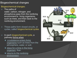 Biogeochemical changes
Biogeochemical changes:
⦿ The paths of
water, carbon, nitrogen, and
phosphorus pass from the nonliving
environment to living organisms;
such as trees, and than back to the
nonliving environment.
⦿ These paths form closed circuits, or
cycles, called biogeochemical cycles.
⦿ In each biogeochemical cycle, a
pathway forms when
⚫ a substance enters living
organisms such as trees from the
atmosphere, water, or soil;
⚫ stays for a time in the living
organism, than
⚫ returns to the nonliving
environment.
 