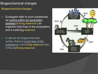 Biogeochemical changes
Biogeochemical changes:
⦿ Ecologists refer to such substances
as cycling within an ecosystem
between a living reservoir ( an
organism that lives in the ecosystem)
and a nonliving reservoir.
⦿ In almost all biogeochemical
cycles, there is much less of the
substance in the living reservoir than
in the nonliving reservoir.
 