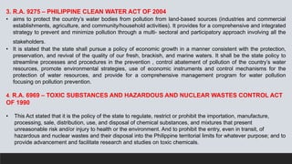 3. R.A. 9275 – PHILIPPINE CLEAN WATER ACT OF 2004
• aims to protect the country’s water bodies from pollution from land-based sources (industries and commercial
establishments, agriculture, and community/household activities). It provides for a comprehensive and integrated
strategy to prevent and minimize pollution through a multi- sectoral and participatory approach involving all the
stakeholders.
• It is stated that the state shall pursue a policy of economic growth in a manner consistent with the protection,
preservation, and revival of the quality of our fresh, brackish, and marine waters. It shall be the state policy to
streamline processes and procedures in the prevention , control abatement of pollution of the country’s water
resources, promote environmental strategies, use of economic instruments and control mechanisms for the
protection of water resources, and provide for a comprehensive management program for water pollution
focusing on pollution prevention.
4. R.A. 6969 – TOXIC SUBSTANCES AND HAZARDOUS AND NUCLEAR WASTES CONTROL ACT
OF 1990
• This Act stated that it is the policy of the state to regulate, restrict or prohibit the importation, manufacture,
processing, sale, distribution, use, and disposal of chemical substances, and mixtures that present
unreasonable risk and/or injury to health or the environment. And to prohibit the entry, even in transit, of
hazardous and nuclear wastes and their disposal into the Philippine territorial limits for whatever purpose; and to
provide advancement and facilitate research and studies on toxic chemicals.
 