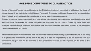 PHILIPPINE COMMITMENT TO CLIMATE ACTION
As one of the world’s most vulnerable nations, the Philippines is strongly committed to addressing the threat of
climate change. It is a party to the United Nations Framework Convention on Climate Change and a signatory to the
Kyoto Protocol, which set targets for the reduction of global greenhouse gas emissions.
To meet its national development goals and international commitments, the government established crucial legal
and institutional frameworks for climate mitigation and adaptation in the country. Guided by these laws and
strategies, climate change mitigation and disaster risk reduction measures have been included in the Philippine
Development Plan for 2017-2022.
Amidst of the number of environmental laws and initiatives we have in this country to protect the source of our living
or to protect the environment, at the end of the day, it is also our responsibility to do our action to save our
environment not just wait for the mandate of the government because our life depends on the state of the
environment.
 