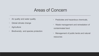 Areas of Concern
 Air quality and water quality
 Global climate change
 Agriculture
 Biodiversity and species protection
 Pesticides and hazardous chemicals,
 Waste management and remediation of
contaminated land
 Management of public lands and natural
resources
 