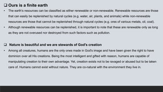  Ours is a finite earth
• The earth’s resources can be classified as either renewable or non-renewable. Renewable resources are those
that can easily be replenished by natural cycles (e.g. water, air, plants, and animals) while non-renewable
resources are those that cannot be replenished through natural cycles (e.g. ores of various metals, oil, coal).
• Although renewable resources can be replenished, it is important to note that these are renewable only as long
as they are not overused nor destroyed from such factors such as pollution.
 Nature is beautiful and we are stewards of God's creation
• Among all creatures, humans are the only ones made in God's image and have been given the right to have
dominion over all His creations. Being the most intelligent and gifted with reason, humans are capable of
manipulating creation to their own advantage. Yet, creation exists not to be ravaged or abused but to be taken
care of. Humans cannot exist without nature. They are co-natural with the environment they live in.
 