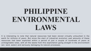 PHILIPPINE
ENVIRONMENTAL
LAWS
It is interesting to note that natural resources had been stored virtually untouched in the
earth for millions of years. But since the start of industrial evolution vast amounts of these
resources had been exploited within a period of just a couple of hundreds of years at
unimaginable rates, with all the waste from this exploitation going straight in the environment
(air, land, water) and seriously damaging its natural processes.
 