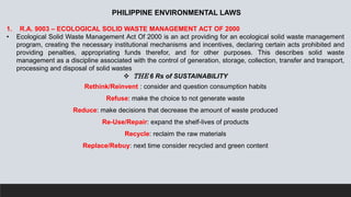 PHILIPPINE ENVIRONMENTAL LAWS
1. R.A. 9003 – ECOLOGICAL SOLID WASTE MANAGEMENT ACT OF 2000
• Ecological Solid Waste Management Act Of 2000 is an act providing for an ecological solid waste management
program, creating the necessary institutional mechanisms and incentives, declaring certain acts prohibited and
providing penalties, appropriating funds therefor, and for other purposes. This describes solid waste
management as a discipline associated with the control of generation, storage, collection, transfer and transport,
processing and disposal of solid wastes
 THE 6 Rs of SUSTAINABILITY
Rethink/Reinvent : consider and question consumption habits
Refuse: make the choice to not generate waste
Reduce: make decisions that decrease the amount of waste produced
Re-Use/Repair: expand the shelf-lives of products
Recycle: reclaim the raw materials
Replace/Rebuy: next time consider recycled and green content
 