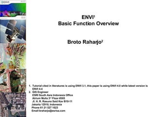 ENVI 1   Basic Function Overview   Broto Raharjo 2   1.  Tutorial cited in literatures is using ENVI 3.1, this paper is using ENVI 4.0 while latest version is  ENVI 4.4 2.  GIS Engineer ESRI South Asia Indonesia Office Atrium Mulia 3 rd  Floor #305 Jl. H. R. Rasuna Said Kav B10-11 Jakarta 12910, Indonesia Phone 61 21 527 1023 Email braharjo@esrisa.com 