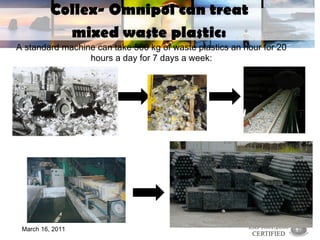 Collex- Omnipol can treat  mixed waste plastic:   A standard machine can take 500 kg of waste plastics an hour for 20 hours a day for 7 days a week: March 16, 2011 
