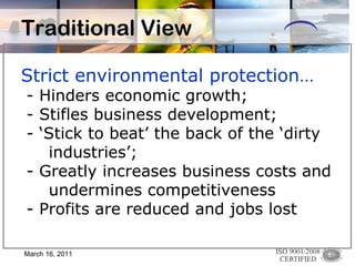 Strict environmental protection… - Hinders economic growth; - Stifles business development; - ‘Stick to beat’ the back of the ‘dirty  industries’; - Greatly increases business costs and  undermines competitiveness - Profits are reduced and jobs lost Traditional View March 16, 2011 