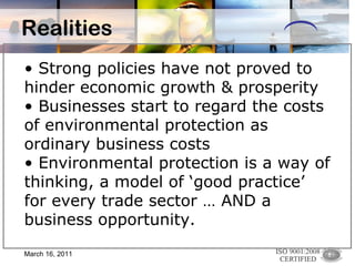 Realities Strong policies have not proved to hinder economic growth & prosperity Businesses start to regard the costs of environmental protection as ordinary business costs Environmental protection is a way of thinking, a model of ‘good practice’ for every trade sector … AND a business opportunity. March 16, 2011 