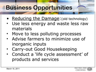 Business Opportunities Reducing the Damage : (old technology)   Use less energy and waste less raw materials Move to less polluting processes Advise farmers to minimize use of inorganic inputs Carry-out Good Housekeeping Conduct a ‘life cycle assessment’ of products and services March 16, 2011 