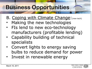 Business Opportunities B.  Coping with Climate Change : (new tech)   Making the new technologies FIs lend to new eco-technology manufacturers (profitable lending) Capability building of technical specialists Convert lights to energy saving bulbs to reduce demand for power Invest in renewable energy  March 16, 2011 