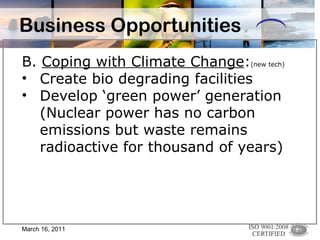 Business Opportunities B.  Coping with Climate Change : (new tech)   Create bio degrading facilities Develop ‘green power’ generation (Nuclear power has no carbon emissions but waste remains radioactive for thousand of years) March 16, 2011 