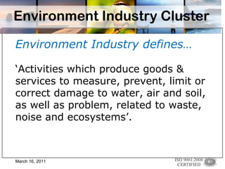 Environment Industry Cluster Environment Industry defines… ‘ Activities which produce goods & services to measure, prevent, limit or correct damage to water, air and soil, as well as problem, related to waste, noise and ecosystems’.  March 16, 2011 