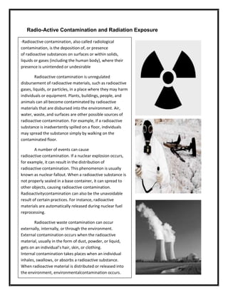 Radio-Active Contamination and Radiation Exposure
-Radioactive contamination, also called radiological
contamination, is the deposition of, or presence
of radioactive substances on surfaces or within solids,
liquids or gases (including the human body), where their
presence is unintended or undesirable
Radioactive contamination is unregulated
disbursement of radioactive materials, such as radioactive
gases, liquids, or particles, in a place where they may harm
individuals or equipment. Plants, buildings, people, and
animals can all become contaminated by radioactive
materials that are disbursed into the environment. Air,
water, waste, and surfaces are other possible sources of
radioactive contamination. For example, if a radioactive
substance is inadvertently spilled on a floor, individuals
may spread the substance simply by walking on the
contaminated floor.
A number of events can cause
radioactive contamination. If a nuclear explosion occurs,
for example, it can result in the distribution of
radioactive contamination. This phenomenon is usually
known as nuclear fallout. When a radioactive substance is
not properly sealed in a base container, it can spread to
other objects, causing radioactive contamination.
Radioactivitycontamination can also be the unavoidable
result of certain practices. For instance, radioactive
materials are automatically released during nuclear fuel
reprocessing.
Radioactive waste contamination can occur
externally, internally, or through the environment.
External contamination occurs when the radioactive
material, usually in the form of dust, powder, or liquid,
gets on an individual’s hair, skin, or clothing.
Internal contamination takes places when an individual
inhales, swallows, or absorbs a radioactive substance.
When radioactive material is distributed or released into
the environment, environmentalcontamination occurs.

 