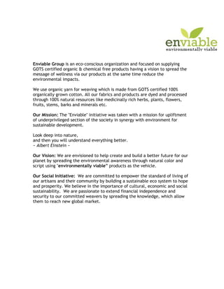 Enviable Group is an eco-conscious organization and focused on supplying
GOTS certified organic & chemical free products having a vision to spread the
message of wellness via our products at the same time reduce the
environmental impacts.

We use organic yarn for weaving which is made from GOTS certified 100%
organically grown cotton. All our fabrics and products are dyed and processed
through 100% natural resources like medicinally rich herbs, plants, flowers,
fruits, stems, barks and minerals etc.

Our Mission: The "Enviable" initiative was taken with a mission for upliftment
of underprivileged section of the society in synergy with environment for
sustainable development.

Look deep into nature,
and then you will understand everything better.
~ Albert Einstein ~

Our Vision: We are envisioned to help create and build a better future for our
planet by spreading the environmental awareness through natural color and
script using "environmentally viable” products as the vehicle.

Our Social Initiative: We are committed to empower the standard of living of
our artisans and their community by building a sustainable eco system to hope
and prosperity. We believe in the importance of cultural, economic and social
sustainability. We are passionate to extend financial independence and
security to our committed weavers by spreading the knowledge, which allow
them to reach new global market.
 
