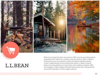 10
L.L.BEAN
When your brand has been around since 1912, how do you keep product
marketing fresh? Value the customer over the product. Take L.L.Bean’s
Pinterest account, for example. Instead of posting repetitive photos
of their traditional (but oh-so-comfy) winter boots, L.L.Bean’s boards
feature stunning photos of sunrise hikes and crackling campfires. With
this strategy, L.L.Bean follows Pinterest best practice by curating boards
around the aspirations of their target customer.
 
