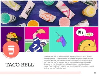 11
TACO BELL
If there is one part of your marketing where you should flaunt a bit of
your personality, it’s social media. Taco Bell’s Twitter account is a prime
example. With the brand’s hand-drawn doodles of unicorns and tacos,
you’ll feel like you’ve opened one of your middle school notebooks.
As quirky as it is, Taco Bell has still established a consistent brand
image. Plus, the brand’s creative use of animated GIFs results in a social
strategy you can’t help but love.
 